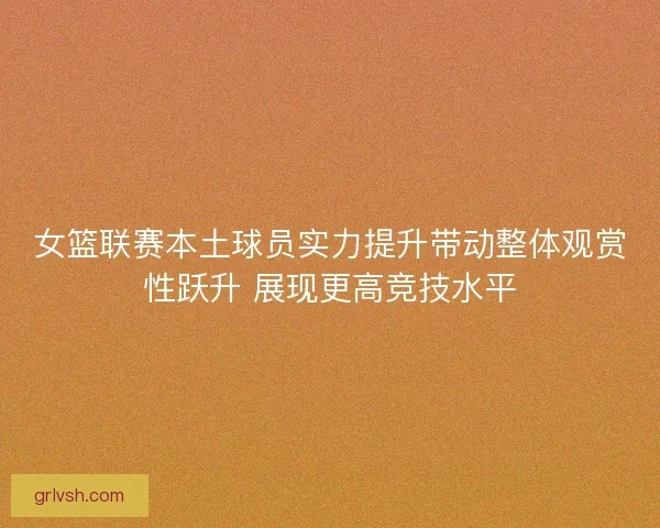 女篮联赛本土球员实力提升带动整体观赏性跃升 展现更高竞技水平
